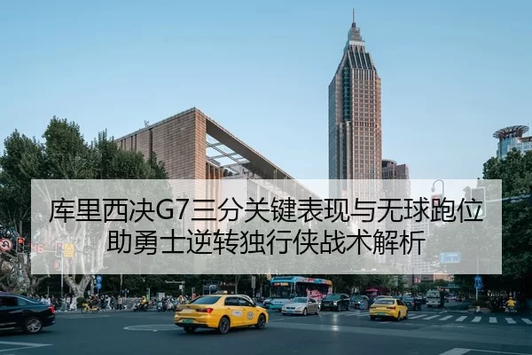 库里西决G7三分关键表现与无球跑位助勇士逆转独行侠战术解析