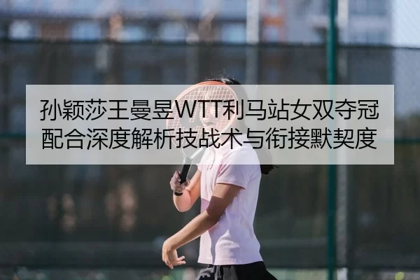 孙颖莎王曼昱WTT利马站女双夺冠配合深度解析技战术与衔接默契度