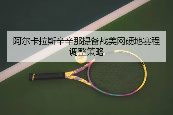 阿尔卡拉斯辛辛那提备战美网硬地赛程调整策略